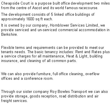 Text Box: Cheapside Court is a purpose built office development two miles from the centre of Ascot and its world famous racecourse.The development consists of 5 linked office buildings of approximately 1600 sq ft each. It is owned by our company, Hornblower Services Limited, we provide serviced and un-serviced commercial accommodation in Berkshire.Flexible terms and requirements can be provided to meet our   tenants needs. The basic tenancy includes: Rent and Rates plus a service charges for all maintenance, Heat & Light, building insurance, and cleaning of all common parts. We can also provide furniture, full office cleaning, overflow offices and a conference room.Through our sister company Roy Bowles Transport we can also provide storage, goods reception, road distribution and air freight services.