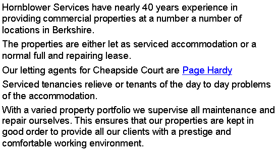 Text Box: Hornblower Services have nearly 40 years experience in providing commercial properties at a number a number of locations in Berkshire. The properties are either let as serviced accommodation or a normal full and repairing lease.Our letting agents for Cheapside Court are Page Hardy Serviced tenancies relieve or tenants of the day to day problems of the accommodation. With a varied property portfolio we supervise all maintenance and repair ourselves. This ensures that our properties are kept in good order to provide all our clients with a prestige and comfortable working environment.